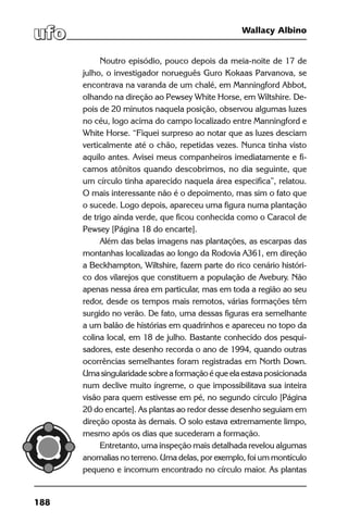 188
Wallacy Albino
Noutro episódio, pouco depois da meia-noite de 17 de
julho, o investigador norueguês Guro Kokaas Parvanova, se
encontrava na varanda de um chalé, em Manningford Abbot,
olhando na direção ao Pewsey White Horse, em Wiltshire. De-
pois de 20 minutos naquela posição, observou algumas luzes
no céu, logo acima do campo localizado entre Manningford e
White Horse. “Fiquei surpreso ao notar que as luzes desciam
verticalmente até o chão, repetidas vezes. Nunca tinha visto
aquilo antes. Avisei meus companheiros imediatamente e fi-
camos atônitos quando descobrimos, no dia seguinte, que
um círculo tinha aparecido naquela área especifica”, relatou.
O mais interessante não é o depoimento, mas sim o fato que
o sucede. Logo depois, apareceu uma figura numa plantação
de trigo ainda verde, que ficou conhecida como o Caracol de
Pewsey [Página 18 do encarte].
Além das belas imagens nas plantações, as escarpas das
montanhas localizadas ao longo da Rodovia A361, em direção
a Beckhampton, Wiltshire, fazem parte do rico cenário históri-
co dos vilarejos que constituem a população de Avebury. Não
apenas nessa área em particular, mas em toda a região ao seu
redor, desde os tempos mais remotos, várias formações têm
surgido no verão. De fato, uma dessas figuras era semelhante
a um balão de histórias em quadrinhos e apareceu no topo da
colina local, em 18 de julho. Bastante conhecido dos pesqui-
sadores, este desenho recorda o ano de 1994, quando outras
ocorrências semelhantes foram registradas em North Down.
Uma singularidade sobre a formação é que ela estava posicionada
num declive muito íngreme, o que impossibilitava sua inteira
visão para quem estivesse em pé, no segundo círculo [Página
20 do encarte]. As plantas ao redor desse desenho seguiam em
direção oposta às demais. O solo estava extremamente limpo,
mesmo após os dias que sucederam a formação.
Entretanto, uma inspeção mais detalhada revelou algumas
anomalias no terreno. Uma delas, por exemplo, foi um montículo
pequeno e incomum encontrado no círculo maior. As plantas
 