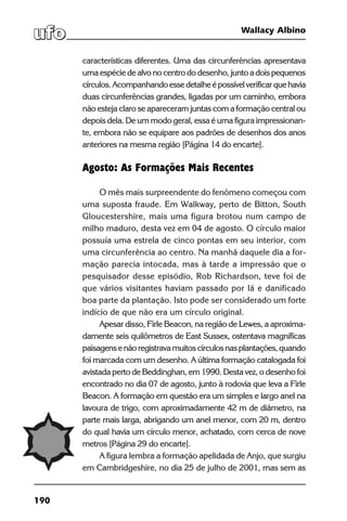 190
Wallacy Albino
características diferentes. Uma das circunferências apresentava
uma espécie de alvo no centro do desenho, junto a dois pequenos
círculos.Acompanhandoessedetalheépossívelverificarquehavia
duas circunferências grandes, ligadas por um caminho, embora
não esteja claro se apareceram juntas com a formação central ou
depois dela. De um modo geral, essa é uma figura impressionan-
te, embora não se equipare aos padrões de desenhos dos anos
anteriores na mesma região [Página 14 do encarte].
Agosto: As Formações Mais Recentes
O mês mais surpreendente do fenômeno começou com
uma suposta fraude. Em Walkway, perto de Bitton, South
Gloucestershire, mais uma figura brotou num campo de
milho maduro, desta vez em 04 de agosto. O círculo maior
possuía uma estrela de cinco pontas em seu interior, com
uma circunferência ao centro. Na manhã daquele dia a for-
mação parecia intocada, mas à tarde a impressão que o
pesquisador desse episódio, Rob Richardson, teve foi de
que vários visitantes haviam passado por lá e danificado
boa parte da plantação. Isto pode ser considerado um forte
indício de que não era um círculo original.
Apesar disso, Firle Beacon, na região de Lewes, a aproxima-
damente seis quilômetros de East Sussex, ostentava magníficas
paisagensenãoregistravamuitoscírculosnasplantações,quando
foi marcada com um desenho. A última formação catalogada foi
avistada perto de Beddinghan, em 1990. Desta vez, o desenho foi
encontrado no dia 07 de agosto, junto à rodovia que leva a Firle
Beacon. A formação em questão era um simples e largo anel na
lavoura de trigo, com aproximadamente 42 m de diâmetro, na
parte mais larga, abrigando um anel menor, com 20 m, dentro
do qual havia um círculo menor, achatado, com cerca de nove
metros [Página 29 do encarte].
A figura lembra a formação apelidada de Anjo, que surgiu
em Cambridgeshire, no dia 25 de julho de 2001, mas sem as
 
