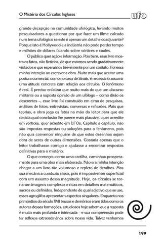 199
O Mistério dos Círculos Ingleses
grande decepção na comunidade ufológica, levando muitos
pesquisadores a questionar por que fazer um filme calcado
num tema ufológico se este é apenas um detalhe coadjuvante?
Porque isto é Hollywood e a indústria não pode perder tempo
e milhões de dólares falando sobre vórtices e caules.
O público quer ação e informação. Pois bem, esse livro mos-
tra os fatos, não fictícios, de que estamos sendo gradativamente
visitados e que esperamos brevemente por um contato. Foi essa
minha intenção ao escrever a obra. Muito mais que aceitar uma
postura comercial, como no caso de Sinais, é necessário assumir
uma atitude concreta com relação aos círculos. O fenômeno
é real. É preciso enfatizar que muito mais do que um discurso
militante ou a suposta opinião de um ufólogo – como dirão os
descrentes –, esse livro foi construído em cima de pesquisas,
análises de fotos, entrevistas, conversas e reflexões. Mais que
teorias, a obra joga os fatos na mão do leitor para que ele
decida qual conclusão lhe parece mais plausível, quer acredite
em vórtices, quer acredite em UFOs. Capítulo a capítulo, não
são impostas respostas ou soluções para o fenômeno, pois
não quis convencer ninguém de que estes desenhos sejam
obra de seres de outras dimensões. Gostaria apenas que o
leitor trabalhasse comigo e ajudasse a encontrar respostas
definitivas para o mistério.
O que começou como uma cartilha, caminhou prospera-
mente para uma obra mais elaborada. Não era minha intenção
chegar a um livro tão volumoso e repleto de detalhes. Mas
sua mecânica conduzia a isso, pois é impossível ser superficial
com um assunto dessa magnitude. Hoje, os círculos se tor-
naram imagens complexas e ricas em detalhes matemáticos,
sacros ou definidos. Independente de qual adjetivo que se use,
esses agroglifos apresentam aspectos singulares. Enquanto nos
primórdios do século XVII bruxas e demônios eram tidos como os
autores dessas formações, estudiosos hoje sabem que a resposta
é muito mais profunda e intrincada – e sua compreensão pode
ter reflexos extraordinários sobre nossa vida. Talvez venhamos
 