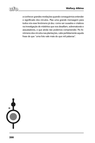 200
Wallacy Albino
a conhecer grandes revelações quando conseguirmos entender
o significado dos círculos. Mas uma grande mensagem para
todos nós esse fenômeno já deu: como ser ousados e criativos
na investigação de mistérios que nos desafiam, sobrenaturais e
assustadores, e que ainda não podemos compreender. No fe-
nômeno dos círculos nas plantações, cabe perfeitamente aquela
frase de que “uma foto vale mais do que mil palavras”.
 