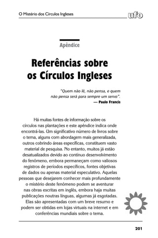 201
O Mistério dos Círculos Ingleses
Apêndice
Referências sobre
os Círculos Ingleses
“Quem não lê, não pensa, e quem
não pensa será para sempre um servo”.
— Paulo Francis
Há muitas fontes de informação sobre os
círculos nas plantações e este apêndice indica onde
encontrá-las. Um significativo número de livros sobre
o tema, alguns com abordagem mais generalizada,
outros cobrindo áreas específicas, constituem vasto
material de pesquisa. No entanto, muitos já estão
desatualizados devido ao contínuo desenvolvimento
do fenômeno, embora permaneçam como valiosos
registros de períodos específicos, fontes objetivas
de dados ou apenas material especulativo. Aquelas
pessoas que desejarem conhecer mais profundamente
o mistério deste fenômeno podem se aventurar
nas obras escritas em inglês, embora haja muitas
publicações noutras línguas, algumas já esgotadas.
Elas são apresentadas com um breve resumo e
podem ser obtidas em lojas virtuais na internet e em
conferências mundiais sobre o tema.
 