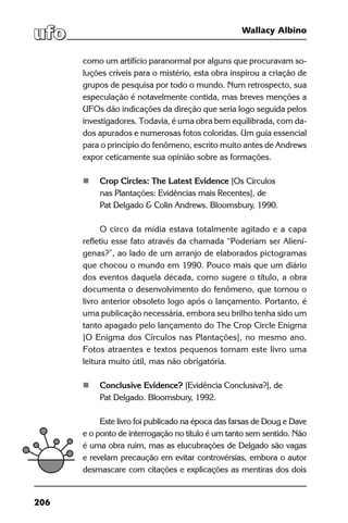 206
Wallacy Albino
como um artifício paranormal por alguns que procuravam so-
luções críveis para o mistério, esta obra inspirou a criação de
grupos de pesquisa por todo o mundo. Num retrospecto, sua
especulação é notavelmente contida, mas breves menções a
UFOs dão indicações da direção que seria logo seguida pelos
investigadores. Todavia, é uma obra bem equilibrada, com da-
dos apurados e numerosas fotos coloridas. Um guia essencial
para o princípio do fenômeno, escrito muito antes de Andrews
expor ceticamente sua opinião sobre as formações.
	 Crop Circles: The Latest Evidence [Os Círculos
	 nas Plantações: Evidências mais Recentes], de
	 Pat Delgado & Colin Andrews. Bloomsbury, 1990.
O circo da mídia estava totalmente agitado e a capa
refletiu esse fato através da chamada “Poderiam ser Aliení-
genas?”, ao lado de um arranjo de elaborados pictogramas
que chocou o mundo em 1990. Pouco mais que um diário
dos eventos daquela década, como sugere o título, a obra
documenta o desenvolvimento do fenômeno, que tornou o
livro anterior obsoleto logo após o lançamento. Portanto, é
uma publicação necessária, embora seu brilho tenha sido um
tanto apagado pelo lançamento do The Crop Circle Enigma
[O Enigma dos Círculos nas Plantações], no mesmo ano.
Fotos atraentes e textos pequenos tornam este livro uma
leitura muito útil, mas não obrigatória.
	 Conclusive Evidence? [Evidência Conclusiva?], de
	 Pat Delgado. Bloomsbury, 1992.
	
Este livro foi publicado na época das farsas de Doug e Dave
e o ponto de interrogação no título é um tanto sem sentido. Não
é uma obra ruim, mas as elucubrações de Delgado são vagas
e revelam precaução em evitar controvérsias, embora o autor
desmascare com citações e explicações as mentiras dos dois
 
