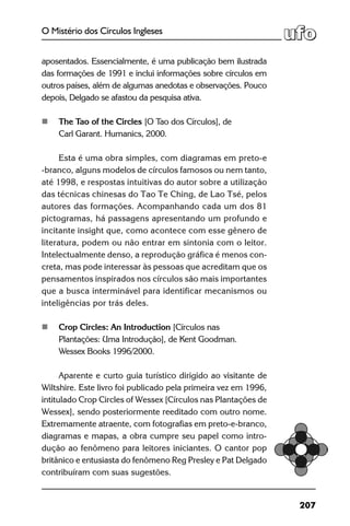207
O Mistério dos Círculos Ingleses
aposentados. Essencialmente, é uma publicação bem ilustrada
das formações de 1991 e inclui informações sobre círculos em
outros países, além de algumas anedotas e observações. Pouco
depois, Delgado se afastou da pesquisa ativa.
	 The Tao of the Circles [O Tao dos Círculos], de
	 Carl Garant. Humanics, 2000.
Esta é uma obra simples, com diagramas em preto-e
-branco, alguns modelos de círculos famosos ou nem tanto,
até 1998, e respostas intuitivas do autor sobre a utilização
das técnicas chinesas do Tao Te Ching, de Lao Tsé, pelos
autores das formações. Acompanhando cada um dos 81
pictogramas, há passagens apresentando um profundo e
incitante insight que, como acontece com esse gênero de
literatura, podem ou não entrar em sintonia com o leitor.
Intelectualmente denso, a reprodução gráfica é menos con-
creta, mas pode interessar às pessoas que acreditam que os
pensamentos inspirados nos círculos são mais importantes
que a busca interminável para identificar mecanismos ou
inteligências por trás deles.
	 Crop Circles: An Introduction [Círculos nas
	 Plantações: Uma Introdução], de Kent Goodman.
	 Wessex Books 1996/2000.
Aparente e curto guia turístico dirigido ao visitante de
Wiltshire. Este livro foi publicado pela primeira vez em 1996,
intitulado Crop Circles of Wessex [Círculos nas Plantações de
Wessex], sendo posteriormente reeditado com outro nome.
Extremamente atraente, com fotografias em preto-e-branco,
diagramas e mapas, a obra cumpre seu papel como intro-
dução ao fenômeno para leitores iniciantes. O cantor pop
britânico e entusiasta do fenômeno Reg Presley e Pat Delgado
contribuíram com suas sugestões.
 