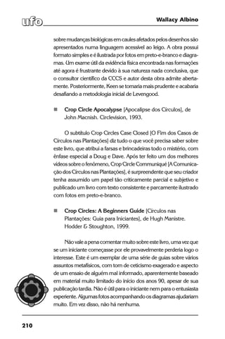 210
Wallacy Albino
sobremudançasbiológicasemcaulesafetadospelosdesenhossão
apresentados numa linguagem acessível ao leigo. A obra possui
formatosimpleseéilustradaporfotosempreto-e-brancoediagra-
mas. Um exame útil da evidência física encontrada nas formações
até agora é frustrante devido à sua natureza nada conclusiva, que
o consultor científico da CCCS e autor desta obra admite aberta-
mente. Posteriormente, Keen se tornaria mais prudente e acabaria
desafiando a metodologia inicial de Levengood.
	 Crop Circle Apocalypse [Apocalipse dos Círculos], de
	 John Macnish. Circlevision, 1993.
O subtítulo Crop Circles Case Closed [O Fim dos Casos de
Círculos nas Plantações] diz tudo o que você precisa saber sobre
este livro, que atribui a farsas e brincadeiras todo o mistério, com
ênfase especial a Doug e Dave. Após ter feito um dos melhores
vídeossobreofenômeno,CropCircleCommuniqué[AComunica-
ção dos Círculos nas Plantações], é surpreendente que seu criador
tenha assumido um papel tão criticamente parcial e subjetivo e
publicado um livro com texto consistente e parcamente ilustrado
com fotos em preto-e-branco.
	 Crop Circles: A Beginners Guide [Círculos nas
	 Plantações: Guia para Iniciantes], de Hugh Manistre.
	 Hodder & Stoughton, 1999.
Não vale apenacomentarmuitosobreestelivro,umavezque
se um iniciante começasse por ele provavelmente perderia logo o
interesse. Este é um exemplar de uma série de guias sobre vários
assuntos metafísicos, com tom de ceticismo exagerado e aspecto
de um ensaio de alguém mal informado, aparentemente baseado
em material muito limitado do início dos anos 90, apesar de sua
publicação tardia. Não é útil para o iniciante nem para o entusiasta
experiente.Algumasfotosacompanhandoosdiagramasajudariam
muito. Em vez disso, não há nenhuma.
 