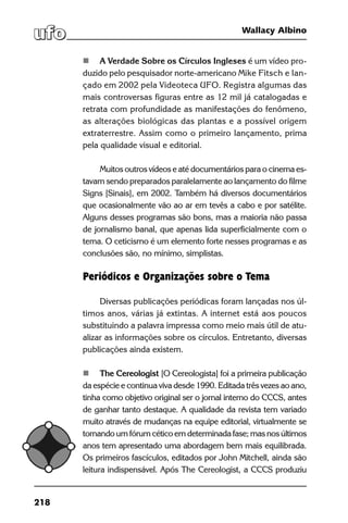 218
Wallacy Albino
	 A Verdade Sobre os Círculos Ingleses é um vídeo pro-
duzido pelo pesquisador norte-americano Mike Fitsch e lan-
çado em 2002 pela Videoteca UFO. Registra algumas das
mais controversas figuras entre as 12 mil já catalogadas e
retrata com profundidade as manifestações do fenômeno,
as alterações biológicas das plantas e a possível origem
extraterrestre. Assim como o primeiro lançamento, prima
pela qualidade visual e editorial.
Muitos outros vídeos e até documentários para o cinema es-
tavam sendo preparados paralelamente ao lançamento do filme
Signs [Sinais], em 2002. Também há diversos documentários
que ocasionalmente vão ao ar em tevês a cabo e por satélite.
Alguns desses programas são bons, mas a maioria não passa
de jornalismo banal, que apenas lida superficialmente com o
tema. O ceticismo é um elemento forte nesses programas e as
conclusões são, no mínimo, simplistas.
Periódicos e Organizações sobre o Tema
Diversas publicações periódicas foram lançadas nos úl-
timos anos, várias já extintas. A internet está aos poucos
substituindo a palavra impressa como meio mais útil de atu-
alizar as informações sobre os círculos. Entretanto, diversas
publicações ainda existem.
	 The Cereologist [O Cereologista] foi a primeira publicação
da espécie e continua viva desde 1990. Editada três vezes ao ano,
tinha como objetivo original ser o jornal interno do CCCS, antes
de ganhar tanto destaque. A qualidade da revista tem variado
muito através de mudanças na equipe editorial, virtualmente se
tornando um fórum cético em determinada fase; mas nos últimos
anos tem apresentado uma abordagem bem mais equilibrada.
Os primeiros fascículos, editados por John Mitchell, ainda são
leitura indispensável. Após The Cereologist, a CCCS produziu
 