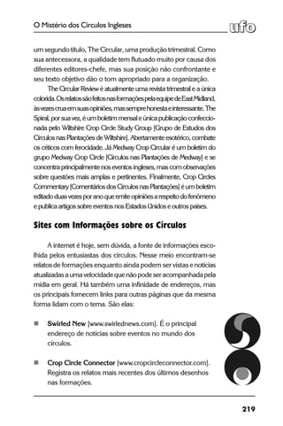 219
O Mistério dos Círculos Ingleses
um segundo título, The Circular, uma produção trimestral. Como
sua antecessora, a qualidade tem flutuado muito por causa dos
diferentes editores-chefe, mas sua posição não confrontante e
seu texto objetivo dão o tom apropriado para a organização.
	 The Circular Review é atualmente uma revista trimestral e a única
colorida.OsrelatossãofeitosnasformaçõespelaequipedeEastMidland,
àsvezescruaemsuasopiniões,massemprehonestaeinteressante.The
Spiral,porsuavez,éumboletimmensaleúnicapublicaçãoconfeccio-
nada pelo Wiltshire Crop Circle Study Group [Grupo de Estudos dos
CírculosnasPlantaçõesdeWiltshire].Abertamenteesotérico,combate
os céticos com ferocidade. Já Medway Crop Circular é um boletim do
grupo Medway Crop Circle [Círculos nas Plantações de Medway] e se
concentraprincipalmentenoseventosingleses,mascomobservações
sobre questões mais amplas e pertinentes. Finalmente, Crop Circles
Commentary[ComentáriosdosCírculosnasPlantações]éumboletim
editadoduasvezesporanoqueemiteopiniõesarespeitodofenômeno
e publica artigos sobre eventos nos Estados Unidos e outros países.
	
Sites com Informações sobre os Círculos
	 A internet é hoje, sem dúvida, a fonte de informações esco-
lhida pelos entusiastas dos círculos. Nesse meio encontram-se
relatosde formações enquanto ainda podem ser vistas enotícias
atualizadasaumavelocidadequenãopodeseracompanhadapela
mídia em geral. Há também uma infinidade de endereços, mas
os principais fornecem links para outras páginas que da mesma
forma lidam com o tema. São elas:
	 Swirled New [www.swirlednews.com]. É o principal
	 endereço de notícias sobre eventos no mundo dos
	círculos.
	 Crop Circle Connector [www.cropcircleconnector.com].
	 Registra os relatos mais recentes dos últimos desenhos
	 nas formações.
 