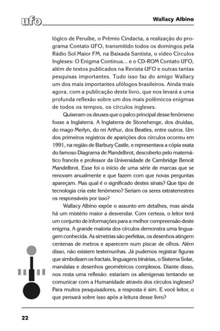 22
Wallacy Albino
lógico de Peruíbe, o Prêmio Cindacta, a realização do pro-
grama Contato UFO, transmitido todos os domingos pela
Rádio Sol Maior FM, na Baixada Santista, o vídeo Círculos
Ingleses: O Enigma Continua... e o CD-ROM Contato UFO,
além de textos publicados na Revista UFO e outras tantas
pesquisas importantes. Tudo isso faz do amigo Wallacy
um dos mais importantes ufólogos brasileiros. Ainda mais
agora, com a publicação deste livro, que nos levará a uma
profunda reflexão sobre um dos mais polêmicos enigmas
de todos os tempos, os círculos ingleses.
Quiseram os deuses que o palco principal desse fenômeno
fosse a Inglaterra. A Inglaterra de Stonehenge, dos druidas,
do mago Merlyn, do rei Arthur, dos Beatles, entre outros. Um
dos primeiros registros de aparições dos círculos ocorreu em
1991, na região de Barbury Castle, e representava a cópia exata
do famoso Diagrama de Mandelbrot, descoberto pelo matemá-
tico francês e professor da Universidade de Cambridge Benoit
Mandelbrot. Esse foi o início de uma série de marcas que se
renovam anualmente e que fazem com que novas perguntas
apareçam. Mas qual é o significado destes sinais? Que tipo de
tecnologia cria este fenômeno? Seriam os seres extraterrestres
os responsáveis por isso?
Wallacy Albino expõe o assunto em detalhes, mas ainda
há um mistério maior a desvendar. Com certeza, o leitor terá
um conjunto de informações para a melhor compreensão deste
enigma. A grande maioria dos círculos demonstra uma lingua-
gem conhecida. As simetrias são perfeitas, os desenhos atingem
centenas de metros e aparecem num piscar de olhos. Além
disso, não existem testemunhas. Já pudemos registrar figuras
que simbolizam os fractais, linguagens binárias, o Sistema Solar,
mandalas e desenhos geométricos complexos. Diante disso,
nos resta uma reflexão: estariam os alienígenas tentando se
comunicar com a Humanidade através dos círculos ingleses?
Para muitos pesquisadores, a resposta é sim. E você leitor, o
que pensará sobre isso após a leitura desse livro?
 