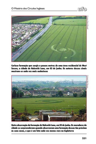 231
O Mistério dos Círculos Ingleses
Outra observação da formação de Halewick Lane, em 03 de junho. Os moradores da
cidade se surpreenderam quando observaram uma formação dessas tão próxima
às suas casas, o que é um fato cada vez menos raro na Inglaterra
CortesiaDavidRussell
Curiosa formação que surgiu a poucos metros de uma área residencial de West
Sussex, a cidade de Halewick Lane, em 03 de junho. Os autores desses sinais
mostram-se cada vez mais audaciosos
CortesiaBobParsons
 