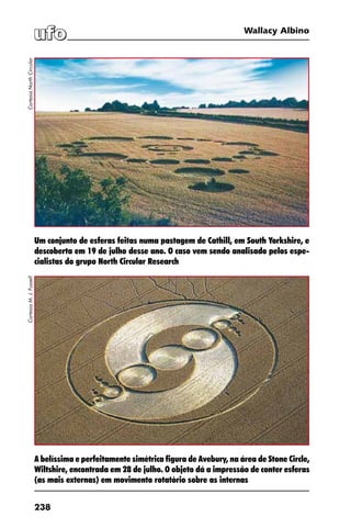 238
Wallacy Albino
A belíssima e perfeitamente simétrica figura de Avebury, na área de Stone Circle,
Wiltshire, encontrada em 28 de julho. O objeto dá a impressão de conter esferas
(as mais externas) em movimento rotatório sobre as internas
Um conjunto de esferas feitas numa pastagem de Cathill, em South Yorkshire, e
descoberta em 19 de julho desse ano. O caso vem sendo analisado pelos espe-
cialistas do grupo North Circular Research
CortesiaNorthCircularCortesiaM.J.Fussell
 