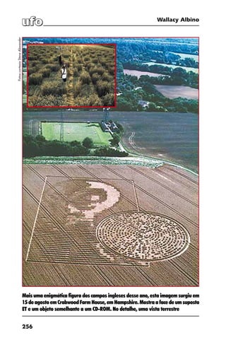 256
Wallacy Albino
Mais uma enigmática figura dos campos ingleses desse ano, esta imagem surgiu em
15deagostoemCrabwoodFarmHouse,emHampshire.Mostraafacedeumsuposto
ET e um objeto semelhante a um CD-ROM. No detalhe, uma vista terrestre
FotoscortesiaSteveAlexander
 