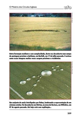 259
O Mistério dos Círculos Ingleses
Um conjunto de anéis interligados por linhas, lembrando a representação de um
sistema estelar. Foi descoberto em Chirton, na área de Devizes, em Wiltshire, em
07 de agosto passado. Até hoje está sem explicação...
CortesiaJohnSayer
Outra formação mediana e sem complexidade, desta vez descoberta num campo
de pastagem próximo a Aylsham, em Norfolk, em 17 de julho passado. É curioso
como essas imagens muitas vezes surgem próximas a residências
CortesiaSteveAlexander
 