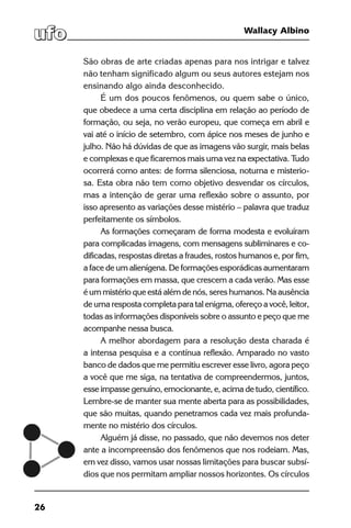 26
Wallacy Albino
São obras de arte criadas apenas para nos intrigar e talvez
não tenham significado algum ou seus autores estejam nos
ensinando algo ainda desconhecido.
É um dos poucos fenômenos, ou quem sabe o único,
que obedece a uma certa disciplina em relação ao período de
formação, ou seja, no verão europeu, que começa em abril e
vai até o início de setembro, com ápice nos meses de junho e
julho. Não há dúvidas de que as imagens vão surgir, mais belas
e complexas e que ficaremos mais uma vez na expectativa. Tudo
ocorrerá como antes: de forma silenciosa, noturna e misterio-
sa. Esta obra não tem como objetivo desvendar os círculos,
mas a intenção de gerar uma reflexão sobre o assunto, por
isso apresento as variações desse mistério – palavra que traduz
perfeitamente os símbolos.
As formações começaram de forma modesta e evoluíram
para complicadas imagens, com mensagens subliminares e co-
dificadas, respostas diretas a fraudes, rostos humanos e, por fim,
a face de um alienígena. De formações esporádicas aumentaram
para formações em massa, que crescem a cada verão. Mas esse
é um mistério que está além de nós, seres humanos. Na ausência
de uma resposta completa para tal enigma, ofereço a você, leitor,
todas as informações disponíveis sobre o assunto e peço que me
acompanhe nessa busca.
A melhor abordagem para a resolução desta charada é
a intensa pesquisa e a contínua reflexão. Amparado no vasto
banco de dados que me permitiu escrever esse livro, agora peço
a você que me siga, na tentativa de compreendermos, juntos,
esse impasse genuíno, emocionante, e, acima de tudo, científico.
Lembre-se de manter sua mente aberta para as possibilidades,
que são muitas, quando penetramos cada vez mais profunda-
mente no mistério dos círculos.
Alguém já disse, no passado, que não devemos nos deter
ante a incompreensão dos fenômenos que nos rodeiam. Mas,
em vez disso, vamos usar nossas limitações para buscar subsí-
dios que nos permitam ampliar nossos horizontes. Os círculos
 