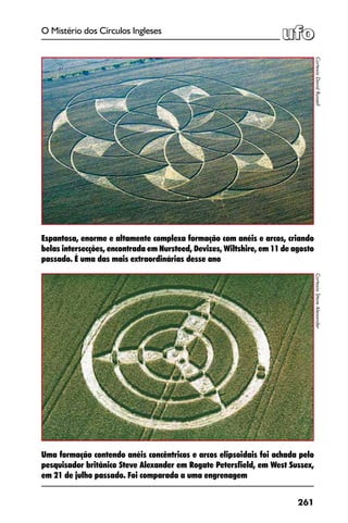 261
O Mistério dos Círculos Ingleses
Uma formação contendo anéis concêntricos e arcos elipsoidais foi achada pelo
pesquisador britânico Steve Alexander em Rogate Petersfield, em West Sussex,
em 21 de julho passado. Foi comparada a uma engrenagem
CortesiaDavidRussell
Espantosa, enorme e altamente complexa formação com anéis e arcos, criando
belas intersecções, encontrada em Nursteed, Devizes, Wiltshire, em 11 de agosto
passado. É uma das mais extraordinárias desse ano
CortesiaSteveAlexander
 