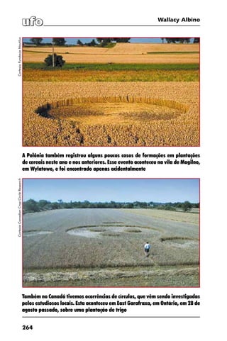 264
Wallacy Albino
Também no Canadá tivemos ocorrências de círculos, que vêm sendo investigadas
pelos estudiosos locais. Esta aconteceu em East Garafraxa, em Ontário, em 28 de
agosto passado, sobre uma plantação de trigo
A Polônia também registrou alguns poucos casos de formações em plantações
de cereais neste ano e nos anteriores. Esse evento aconteceu na vila de Mogilno,
em Wylatowo, e foi encontrado apenas acidentalmente
CortesiaFundacjaNautilusCortesiaCanadianCropCircleResearch
 