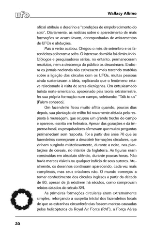 30
Wallacy Albino
oficial atribuiu o desenho a “condições de empobrecimento do
solo”. Diariamente, as notícias sobre o aparecimento de mais
formações se acumulavam, acompanhadas de avistamentos
de UFOs e abduções.
Mas o verão acabou. Chegou o mês de setembro e os fa-
zendeiros colheram a safra. O interesse da mídia foi diminuindo.
Ufólogos e pesquisadores sérios, no entanto, permaneceram
resolutos, nem a descrença do público os desanimava. Embo-
ra os jornais nacionais não estivessem mais trazendo matérias
sobre a ligação dos círculos com os UFOs, muitas pessoas
ainda sustentavam a ideia, explicando que o fenômeno esta-
va relacionado à visita de seres alienígenas. Um entusiasmado
turista norte-americano, apaixonado pela teoria extraterrestre,
fez sua própria formação num campo, soletrando: “Talk to us”
[Falem conosco].
Um fazendeiro ficou muito aflito quando, poucos dias
depois, sua plantação de milho foi novamente afetada pela res-
posta à mensagem, que ocupou um grande trecho do campo
e apareceu escrita em hebraico. Apesar das gozações e da im-
prensa hostil, os pesquisadores afirmavam que muitas perguntas
permaneciam sem resposta. Foi a partir dos anos 70 que os
fazendeiros começaram a descobrir formações circulares, que
vinham surgindo misteriosamente, durante a noite, nas plan-
tações de cereais, no interior da Inglaterra. As figuras eram
construídas em absoluto silêncio, durante poucas horas. Não
havia marcas visíveis ou qualquer indício de seus autores. Atu-
almente, os desenhos continuam aparecendo, cada vez mais
complexos, mas seus criadores não. O mundo começou a
tomar conhecimento dos círculos ingleses a partir da década
de 80, apesar de já existirem há séculos, como comprovam
relatos datados do século XVI.
As primeiras formações circulares eram extremamente
simples, reforçando a suspeita inicial dos fazendeiros locais
de que as estranhas circunferências fossem marcas causadas
pelos helicópteros da Royal Air Force (RAF), a Força Aérea
 