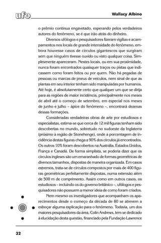 32
Wallacy Albino
o prêmio continua engavetado, esperando pelos verdadeiros
autores do fenômeno, se é que irão atrás do dinheiro.
Diversos ufólogos e pesquisadores fizeram vigílias e acam-
pamentos nos locais de grande intensidade do fenômeno, em-
bora houvesse casos de círculos gigantescos que surgiram
sem que ninguém tivesse ouvido ou visto qualquer coisa. Sim-
plesmente apareceram. Nestes locais, ou em sua proximidade,
nunca foram encontrados quaisquer traços ou pistas que indi-
cassem como foram feitos ou por quem. Não há pegadas de
pessoas ou marcas de pneus de veículos, nem sinal de que as
plantas em seu interior tenham sido manipuladas por humanos.
Até hoje, é absolutamente certo que qualquer um que se dirija
para as regiões de maior incidência, principalmente nos meses
de abril até o começo de setembro, em especial nos meses
de junho e julho – ápice do fenômeno –, encontrará dezenas
dessas formações.
Consideradas verdadeiras obras de arte por estudiosos e
especialistas, estima-se que cerca de 12 mil figuras tenham sido
descobertas no mundo, sobretudo no sudoeste da Inglaterra
(próximo à região de Stonehenge), onde a porcentagem de in-
cidência destas figuras chega a 90% dos círculos já encontrados.
Os outros 10% foram descobertos na Austrália, Estados Unidos,
França e Canadá. De forma simplista, se poderia dizer que os
círculos ingleses são um emaranhado de formas geométricas de
diversos tamanhos, dispostas de maneira organizada. Em casos
extremos, trata-se de círculos compostos por mais de 400 figu-
ras geométricas perfeitamente dispostas, numa extensão além
de 500 m de comprimento. Assim como em outros casos, os
estudiosos – incluindo os do governo britânico –, ufólogos e pes-
quisadores não possuem a menor ideia de como foram criados.
Nem mesmo os investigadores que acompanham os apa-
recimentos desde o começo da década de 80 se atrevem a
esboçar alguma explicação para o fenômeno. Todavia, um dos
maiores pesquisadores da área, Colin Andrews, tem se dedicado
à elucidação desta questão, financiado pela Fundação Lawrence
 
