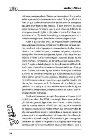 34
Wallacy Albino
outras pessoas percebam. Talvez esse dado seja um dos grandes
indícios para este fenômeno ser associado à Ufologia. Afinal, já é
mais do que conhecido que durante as abduções os alienígenas
apagam a lembrança das pessoas. É bem provável que seja
dessa forma que consigam estar a uma pequena distância de
acampamentos de vigília, realizando enormes desenhos, sem
serem notados. Por mais fantástico que isso possa parecer, o
misterioso surgimento é um fato e não uma especulação.
Com o passar dos anos, as imagens foram se tornando
cada vez mais complexas e inexplicáveis. Primeiro surgiam ape-
nas círculos simples, logo depois circunferências duplas, triplas,
círculos com anéis interiores e externos, tangentes entre si ou
interligados, formações triangulares, figuras ovais, desenhos em
espirais e várias outras combinações. Algumas dessas figuras
eram imensas, comparadas ao tamanho de um campo de fu-
tebol. A região sul da Inglaterra é a área de maior incidência do
fenômeno, principalmente nos condados de Wiltshire e Hamp-
shire. Grande parte das figuras envolve formações circulares
e, como as primeiras imagens que surgiram nas plantações
eram apenas circunferências simples, decidiu-se que o nome
do fenômeno deveria ser crop circles, que significa círculos nas
plantações. Mas o nome do fenômeno não é suficiente para
defini-lo, uma vez que há uma enorme quantidade de figuras
geométricas complicadas, interpostas umas às outras, com in-
crível perfeição e simetria.
Osdesenhosparecemserespecíficosacadaano,quasecomo
capítulos num livro. Em 1994, por exemplo, houve uma prolifera-
ção de insetogramas, figuras em forma de escorpiões, aranhas,
teias de aranhas e outros insetos. Em 1993, houve a incidência
de padrões geométricos. Muitos tinham que ser observados do
alto, para que fosse possível colocar toda a figura no campo de
visão e, assim, ser notado o impressionante nível de elaboração
matemática de sua formação. Os fazendeiros, por conseguinte,
deixavam de relatar o surgimento das figuras para evitar que
centenas de curiosos invadissem suas propriedades, pois o
 
