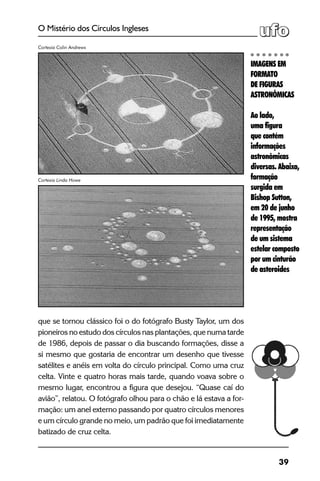 39
O Mistério dos Círculos Ingleses
que se tornou clássico foi o do fotógrafo Busty Taylor, um dos
pioneiros no estudo dos círculos nas plantações, que numa tarde
de 1986, depois de passar o dia buscando formações, disse a
si mesmo que gostaria de encontrar um desenho que tivesse
satélites e anéis em volta do círculo principal. Como uma cruz
celta. Vinte e quatro horas mais tarde, quando voava sobre o
mesmo lugar, encontrou a figura que desejou. “Quase caí do
avião”, relatou. O fotógrafo olhou para o chão e lá estava a for-
mação: um anel externo passando por quatro círculos menores
e um círculo grande no meio, um padrão que foi imediatamente
batizado de cruz celta.
IMAGENS EM
FORMATO
DE FIGURAS
ASTRONÔMICAS
Ao lado,
uma figura
que contém
informações
astronômicas
diversas. Abaixo,
formação
surgida em
Bishop Sutton,
em 20 de junho
de 1995, mostra
representação
de um sistema
estelar composto
por um cinturão
de asteroides
Cortesia Colin Andrews
Cortesia Linda Howe
 