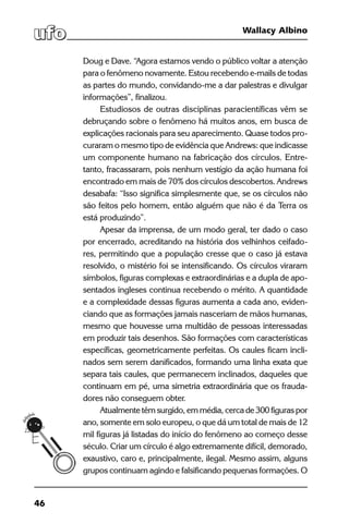 46
Wallacy Albino
Doug e Dave. “Agora estamos vendo o público voltar a atenção
para o fenômeno novamente. Estou recebendo e-mails de todas
as partes do mundo, convidando-me a dar palestras e divulgar
informações”, finalizou.
Estudiosos de outras disciplinas paracientíficas vêm se
debruçando sobre o fenômeno há muitos anos, em busca de
explicações racionais para seu aparecimento. Quase todos pro-
curaram o mesmo tipo de evidência que Andrews: que indicasse
um componente humano na fabricação dos círculos. Entre-
tanto, fracassaram, pois nenhum vestígio da ação humana foi
encontrado em mais de 70% dos círculos descobertos. Andrews
desabafa: “Isso significa simplesmente que, se os círculos não
são feitos pelo homem, então alguém que não é da Terra os
está produzindo”.
Apesar da imprensa, de um modo geral, ter dado o caso
por encerrado, acreditando na história dos velhinhos ceifado-
res, permitindo que a população cresse que o caso já estava
resolvido, o mistério foi se intensificando. Os círculos viraram
símbolos, figuras complexas e extraordinárias e a dupla de apo-
sentados ingleses continua recebendo o mérito. A quantidade
e a complexidade dessas figuras aumenta a cada ano, eviden-
ciando que as formações jamais nasceriam de mãos humanas,
mesmo que houvesse uma multidão de pessoas interessadas
em produzir tais desenhos. São formações com características
específicas, geometricamente perfeitas. Os caules ficam incli-
nados sem serem danificados, formando uma linha exata que
separa tais caules, que permanecem inclinados, daqueles que
continuam em pé, uma simetria extraordinária que os frauda-
dores não conseguem obter.
Atualmente têm surgido, em média, cerca de 300 figuras por
ano, somente em solo europeu, o que dá um total de mais de 12
mil figuras já listadas do início do fenômeno ao começo desse
século. Criar um círculo é algo extremamente difícil, demorado,
exaustivo, caro e, principalmente, ilegal. Mesmo assim, alguns
grupos continuam agindo e falsificando pequenas formações. O
 