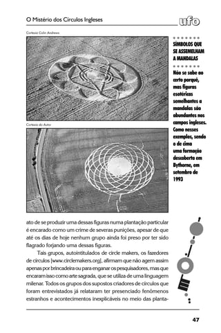 47
O Mistério dos Círculos Ingleses
ato de se produzir uma dessas figuras numa plantação particular
é encarado como um crime de severas punições, apesar de que
até os dias de hoje nenhum grupo ainda foi preso por ter sido
flagrado forjando uma dessas figuras.
Tais grupos, autointitulados de circle makers, os fazedores
de círculos [www.circlemakers.org], afirmam que não agem assim
apenasporbrincadeiraouparaenganarospesquisadores,masque
encaramissocomoartesagrada, que se utiliza de uma linguagem
milenar. Todos os grupos dos supostos criadores de círculos que
foram entrevistados já relataram ter presenciado fenômenos
estranhos e acontecimentos inexplicáveis no meio das planta-
Cortesia Colin Andrews
SÍMBOLOS QUE
SE ASSEMELHAM
A MANDALAS
Não se sabe ao
certo porquê,
mas figuras
esotéricas
semelhantes a
mandalas são
abundantes nos
campos ingleses.
Como nesses
exemplos, sendo
o de cima
uma formação
descoberta em
Bythorne, em
setembro de
1993
Cortesia do Autor
 