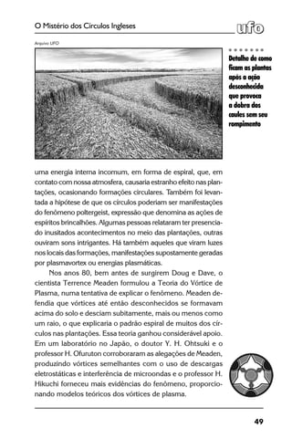 49
O Mistério dos Círculos Ingleses
uma energia interna incomum, em forma de espiral, que, em
contato com nossa atmosfera, causaria estranho efeito nas plan-
tações, ocasionando formações circulares. Também foi levan-
tada a hipótese de que os círculos poderiam ser manifestações
do fenômeno poltergeist, expressão que denomina as ações de
espíritos brincalhões. Algumas pessoas relataram ter presencia-
do inusitados acontecimentos no meio das plantações, outras
ouviram sons intrigantes. Há também aqueles que viram luzes
nos locais das formações, manifestações supostamente geradas
por plasmavortex ou energias plasmáticas.
Nos anos 80, bem antes de surgirem Doug e Dave, o
cientista Terrence Meaden formulou a Teoria do Vórtice de
Plasma, numa tentativa de explicar o fenômeno. Meaden de-
fendia que vórtices até então desconhecidos se formavam
acima do solo e desciam subitamente, mais ou menos como
um raio, o que explicaria o padrão espiral de muitos dos cír-
culos nas plantações. Essa teoria ganhou considerável apoio.
Em um laboratório no Japão, o doutor Y. H. Ohtsuki e o
professor H. Ofuruton corroboraram as alegações de Meaden,
produzindo vórtices semelhantes com o uso de descargas
eletrostáticas e interferência de microondas e o professor H.
Hikuchi forneceu mais evidências do fenômeno, proporcio-
nando modelos teóricos dos vórtices de plasma. 	
Detalhe de como
ficam as plantas
após a ação
desconhecida
que provoca
a dobra dos
caules sem seu
rompimento
Arquivo UFO
 