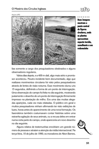 51
O Mistério dos Círculos Ingleses
lias somente a cargo dos pesquisadores obstinados e alguns
observadores regulares.
Vários dias depois, e a 400 m dali, algo mais sério e promis-
sor aconteceu. Noutro incidente bem documentado, algo que
realizava movimentos circulares foi visto pelos pesquisadores
através de lentes de visão noturna. Esse movimento durou uns
15 segundos, definindo a forma de um ponto de interrogação.
Uma observação do campo foi feita no dia seguinte, mostrando
justamente o desenho de um ponto de interrogação firmemente
impresso na plantação de milho. Era uma das muitas alega-
das aparições, cada vez mais relatadas. O público em geral e
muitos pesquisadores vinham afirmando ter visto exibições de
luzes, horas antes do aparecimento de uma nova formação. Os
fazendeiros também costumavam contar histórias sobre uma
estranha agitação de seus animais, ou a recusa deles em entrar
numa certa parte do campo, onde apareceria um novo desenho
no dia seguinte.
Alguns relatos de testemunhas envolviam um grande nú-
mero de pessoas e atraíam a atenção da mídia internacional. Na
terça-feira, 10 de julho de 1990, os moradores de Alton Barnes,
Duas imagens
mostram o
ponto central
de figuras
circulares, onde
as plantas
apresentam
aspecto torcido,
semelhante a um
redemoinho
Arquivo UFO
 