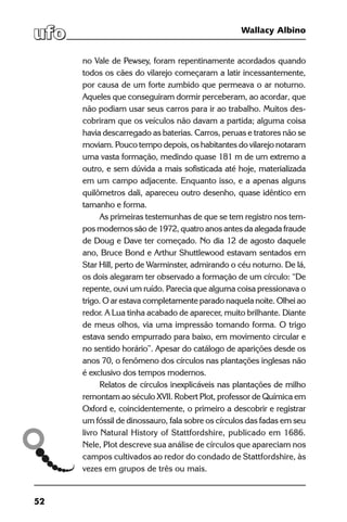 52
Wallacy Albino
no Vale de Pewsey, foram repentinamente acordados quando
todos os cães do vilarejo começaram a latir incessantemente,
por causa de um forte zumbido que permeava o ar noturno.
Aqueles que conseguiram dormir perceberam, ao acordar, que
não podiam usar seus carros para ir ao trabalho. Muitos des-
cobriram que os veículos não davam a partida; alguma coisa
havia descarregado as baterias. Carros, peruas e tratores não se
moviam. Pouco tempo depois, os habitantes do vilarejo notaram
uma vasta formação, medindo quase 181 m de um extremo a
outro, e sem dúvida a mais sofisticada até hoje, materializada
em um campo adjacente. Enquanto isso, e a apenas alguns
quilômetros dali, apareceu outro desenho, quase idêntico em
tamanho e forma.
As primeiras testemunhas de que se tem registro nos tem-
pos modernos são de 1972, quatro anos antes da alegada fraude
de Doug e Dave ter começado. No dia 12 de agosto daquele
ano, Bruce Bond e Arthur Shuttlewood estavam sentados em
Star Hill, perto de Warminster, admirando o céu noturno. De lá,
os dois alegaram ter observado a formação de um círculo: “De
repente, ouvi um ruído. Parecia que alguma coisa pressionava o
trigo. O ar estava completamente parado naquela noite. Olhei ao
redor. A Lua tinha acabado de aparecer, muito brilhante. Diante
de meus olhos, via uma impressão tomando forma. O trigo
estava sendo empurrado para baixo, em movimento circular e
no sentido horário”. Apesar do catálogo de aparições desde os
anos 70, o fenômeno dos círculos nas plantações inglesas não
é exclusivo dos tempos modernos.
Relatos de círculos inexplicáveis nas plantações de milho
remontam ao século XVII. Robert Plot, professor de Química em
Oxford e, coincidentemente, o primeiro a descobrir e registrar
um fóssil de dinossauro, fala sobre os círculos das fadas em seu
livro Natural History of Stattfordshire, publicado em 1686.
Nele, Plot descreve sua análise de círculos que apareciam nos
campos cultivados ao redor do condado de Stattfordshire, às
vezes em grupos de três ou mais.
 