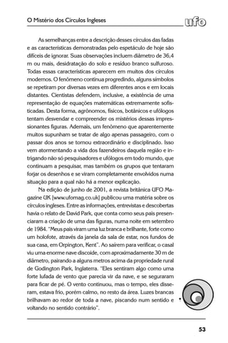 53
O Mistério dos Círculos Ingleses
As semelhanças entre a descrição desses círculos das fadas
e as características demonstradas pelo espetáculo de hoje são
difíceis de ignorar. Suas observações incluem diâmetro de 36,4
m ou mais, desidratação do solo e resíduo branco sulfuroso.
Todas essas características aparecem em muitos dos círculos
modernos. O fenômeno continua progredindo, alguns símbolos
se repetiram por diversas vezes em diferentes anos e em locais
distantes. Cientistas defendem, inclusive, a existência de uma
representação de equações matemáticas extremamente sofis-
ticadas. Desta forma, agrônomos, físicos, botânicos e ufólogos
tentam desvendar e compreender os mistérios dessas impres-
sionantes figuras. Ademais, um fenômeno que aparentemente
muitos supunham se tratar de algo apenas passageiro, com o
passar dos anos se tornou extraordinário e disciplinado. Isso
vem atormentando a vida dos fazendeiros daquela região e in-
trigando não só pesquisadores e ufólogos em todo mundo, que
continuam a pesquisar, mas também os grupos que tentaram
forjar os desenhos e se viram completamente envolvidos numa
situação para a qual não há a menor explicação.
Na edição de junho de 2001, a revista britânica UFO Ma-
gazine UK [www.ufomag.co.uk] publicou uma matéria sobre os
círculos ingleses. Entre as informações, entrevistas e descobertas
havia o relato de David Park, que conta como seus pais presen-
ciaram a criação de uma das figuras, numa noite em setembro
de 1984. “Meus pais viram uma luz branca e brilhante, forte como
um holofote, através da janela da sala de estar, nos fundos de
sua casa, em Orpington, Kent”. Ao saírem para verificar, o casal
viu uma enorme nave discoide, com aproximadamente 30 m de
diâmetro, pairando a alguns metros acima da propriedade rural
de Godington Park, Inglaterra. “Eles sentiram algo como uma
forte lufada de vento que parecia vir da nave, e se seguraram
para ficar de pé. O vento continuou, mas o tempo, eles disse-
ram, estava frio, porém calmo, no resto da área. Luzes brancas
brilhavam ao redor de toda a nave, piscando num sentido e
voltando no sentido contrário”.
 