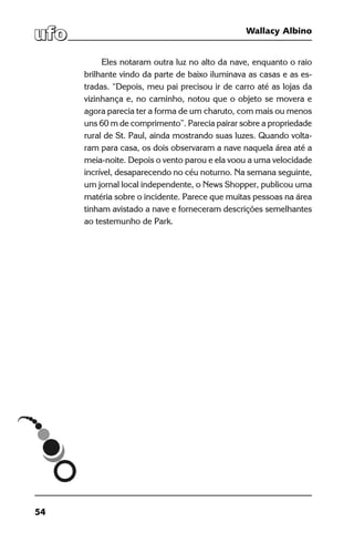 54
Wallacy Albino
Eles notaram outra luz no alto da nave, enquanto o raio
brilhante vindo da parte de baixo iluminava as casas e as es-
tradas. “Depois, meu pai precisou ir de carro até as lojas da
vizinhança e, no caminho, notou que o objeto se movera e
agora parecia ter a forma de um charuto, com mais ou menos
uns 60 m de comprimento”. Parecia pairar sobre a propriedade
rural de St. Paul, ainda mostrando suas luzes. Quando volta-
ram para casa, os dois observaram a nave naquela área até a
meia-noite. Depois o vento parou e ela voou a uma velocidade
incrível, desaparecendo no céu noturno. Na semana seguinte,
um jornal local independente, o News Shopper, publicou uma
matéria sobre o incidente. Parece que muitas pessoas na área
tinham avistado a nave e forneceram descrições semelhantes
ao testemunho de Park.
 
