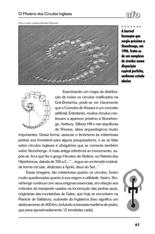 61
O Mistério dos Círculos Ingleses
Examinando um mapa da distribui-
ção de todos os círculos notificados na
Grã-Bretanha, pode-se ver claramente
que o Corredor de Wessex é um conceito
artificial. Entretanto, muitos círculos con-
tinuam a aparecer próximo a Stonehen-
ge, Avebury, Silbury Hill e nas sepulturas
de Wessex, sítios arqueológicos muito
importantes. Dessa forma, associar o fenômeno às misteriosas
pedras soa irresistível para alguns pesquisadores, e ao se falar
sobre círculos ingleses é obrigatório que se comente também
sobre Stonehenge. A mais antiga referência ao monumento, su-
põe-se, foi a que fez o grego Hecateu de Abdera, na História dos
Hiperbóreos, datada de 350 a.C.: “... ergue-se um templo notável,
de forma circular, dedicado a Apolo, deus do Sol...”
Essas imagens, tão misteriosas quanto os círculos, foram
muito questionadas quanto à sua origem e utilidade. Assim, Sto-
nehenge continua com seus enigmas essenciais, em relação aos
métodos de transporte usados na locomoção das pedras azuis,
originárias das montanhas de Gales, que hoje se encontram na
Planície de Salisbury, sudoeste da Inglaterra [Isso significa um
deslocamentode400km,incluindoatravessiamarítimadepedra,
que pesa aproximadamente 12 toneladas cada].
A incrível
formação que
surgiu próxima a
Stonehenge, em
1996. Trata-se
de um complexo
de círculos numa
disposição
espiral perfeita,
conforme estudo
abaixo
Foto e croqui cortesia Michael Glickman
 