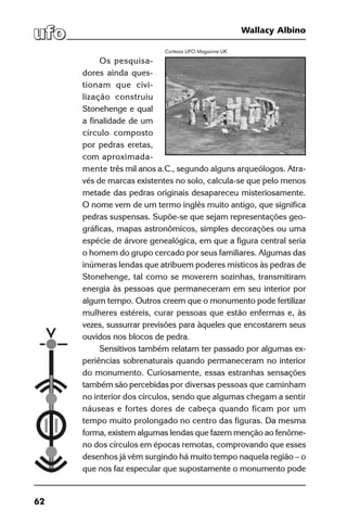 62
Wallacy Albino
Os pesquisa-
dores ainda ques-
tionam que civi-
lização construiu
Stonehenge e qual
a finalidade de um
círculo composto
por pedras eretas,
com aproximada-
mente três mil anos a.C., segundo alguns arqueólogos. Atra-
vés de marcas existentes no solo, calcula-se que pelo menos
metade das pedras originais desapareceu misteriosamente.
O nome vem de um termo inglês muito antigo, que significa
pedras suspensas. Supõe-se que sejam representações geo-
gráficas, mapas astronômicos, simples decorações ou uma
espécie de árvore genealógica, em que a figura central seria
o homem do grupo cercado por seus familiares. Algumas das
inúmeras lendas que atribuem poderes místicos às pedras de
Stonehenge, tal como se moverem sozinhas, transmitiram
energia às pessoas que permaneceram em seu interior por
algum tempo. Outros creem que o monumento pode fertilizar
mulheres estéreis, curar pessoas que estão enfermas e, às
vezes, sussurrar previsões para àqueles que encostarem seus
ouvidos nos blocos de pedra.
Sensitivos também relatam ter passado por algumas ex-
periências sobrenaturais quando permaneceram no interior
do monumento. Curiosamente, essas estranhas sensações
também são percebidas por diversas pessoas que caminham
no interior dos círculos, sendo que algumas chegam a sentir
náuseas e fortes dores de cabeça quando ficam por um
tempo muito prolongado no centro das figuras. Da mesma
forma, existem algumas lendas que fazem menção ao fenôme-
no dos círculos em épocas remotas, comprovando que esses
desenhos já vêm surgindo há muito tempo naquela região – o
que nos faz especular que supostamente o monumento pode
Cortesia UFO Magazine UK
 