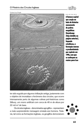 63
O Mistério dos Círculos Ingleses
ter sido erguido por alguma civilização antiga, justamente com
o objetivo de imortalizar o fenômeno dos círculos, que ocorre
intensamente perto de algumas colinas pré-históricas como
Silbury, um morro artificial com cerca de 40 m de altura por
22 mil m² de base.
Oscírculosingleses–denominadosagroglifos – representam
a mais surpreendente mensagem enviada aos homens. Toda-
via, tal como as formações inglesas, os geoglifos demonstram
A famosa espiral
que surgiu ao
lado do histórico
monumento
de pedras
megalíticas
Stonehenge
[Veja detalhe na
página anterior].
Segundo
estudiosos, a
formação marcou
a predominância
por espirais em
1996, sem que
se conheçam as
razões para isso
Cortesia Lucy Pringle
 