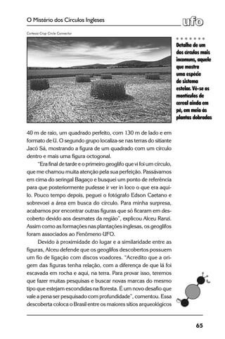 65
O Mistério dos Círculos Ingleses
40 m de raio, um quadrado perfeito, com 130 m de lado e em
formato de U. O segundo grupo localiza-se nas terras do sitiante
Jacó Sá, mostrando a figura de um quadrado com um círculo
dentro e mais uma figura octogonal.
“Era final de tarde e o primeiro geoglifo que vi foi um círculo,
que me chamou muita atenção pela sua perfeição. Passávamos
em cima do seringal Bagaço e busquei um ponto de referência
para que posteriormente pudesse ir ver in loco o que era aqui-
lo. Pouco tempo depois, peguei o fotógrafo Edson Caetano e
sobrevoei a área em busca do círculo. Para minha surpresa,
acabamos por encontrar outras figuras que só ficaram em des-
coberto devido aos desmates da região”, explicou Alceu Ranzi.
Assim como as formações nas plantações inglesas, os geoglifos
foram associados ao Fenômeno UFO.
Devido à proximidade do lugar e a similaridade entre as
figuras, Alceu defende que os geoglifos descobertos possuem
um fio de ligação com discos voadores. “Acredito que a ori-
gem das figuras tenha relação, com a diferença de que lá foi
escavada em rocha e aqui, na terra. Para provar isso, teremos
que fazer muitas pesquisas e buscar novas marcas do mesmo
tipo que estejam escondidas na floresta. É um novo desafio que
vale a pena ser pesquisado com profundidade”, comentou. Essa
descoberta coloca o Brasil entre os maiores sítios arqueológicos
Detalhe de um
dos círculos mais
incomuns, aquele
que mostra
uma espécie
de sistema
estelar. Vê-se os
montículos de
cereal ainda em
pé, em meio às
plantas dobradas
Cortesia Crop Circle Connector
 