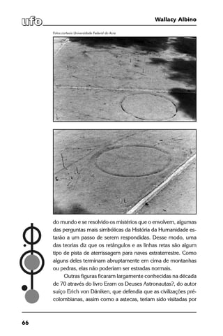 66
Wallacy Albino
do mundo e se resolvido os mistérios que o envolvem, algumas
das perguntas mais simbólicas da História da Humanidade es-
tarão a um passo de serem respondidas. Desse modo, uma
das teorias diz que os retângulos e as linhas retas são algum
tipo de pista de aterrissagem para naves extraterrestre. Como
alguns deles terminam abruptamente em cima de montanhas
ou pedras, elas não poderiam ser estradas normais.
Outras figuras ficaram largamente conhecidas na década
de 70 através do livro Eram os Deuses Astronautas?, do autor
suíço Erich von Däniken, que defendia que as civilizações pré-
colombianas, assim como a astecas, teriam sido visitadas por
Fotos cortesia Universidade Federal do Acre
 