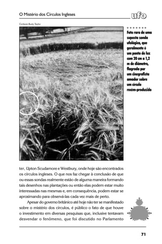71
O Mistério dos Círculos Ingleses
ter, Upton Scudamore e Westbury, onde hoje são encontrados
os círculos ingleses. O que nos faz chegar à conclusão de que
ou essas sondas realmente estão de alguma maneira formando
tais desenhos nas plantações ou então elas podem estar muito
interessadas nas mesmas e, em consequência, podem estar se
aproximando para observá-las cada vez mais de perto.
Apesar do governo britânico até hoje não ter se manifestado
sobre o mistério dos círculos, é público o fato de que houve
o investimento em diversas pesquisas que, inclusive tentavam
desvendar o fenômeno, que foi discutido no Parlamento
Foto rara de uma
suposta sonda
ufológica, que
geralmente é
um ponto de luz
com 20 cm a 1,2
m de diâmetro,
flagrada por
um cinegrafista
amador sobre
um círculo
recém-produzido
Cortesia Busty Taylor
 