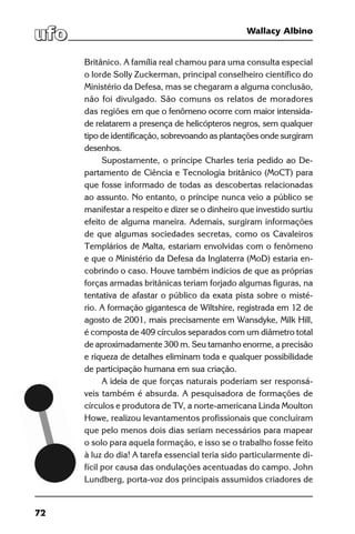 72
Wallacy Albino
Britânico. A família real chamou para uma consulta especial
o lorde Solly Zuckerman, principal conselheiro científico do
Ministério da Defesa, mas se chegaram a alguma conclusão,
não foi divulgado. São comuns os relatos de moradores
das regiões em que o fenômeno ocorre com maior intensida-
de relatarem a presença de helicópteros negros, sem qualquer
tipo de identificação, sobrevoando as plantações onde surgiram
desenhos.
Supostamente, o príncipe Charles teria pedido ao De-
partamento de Ciência e Tecnologia britânico (MoCT) para
que fosse informado de todas as descobertas relacionadas
ao assunto. No entanto, o príncipe nunca veio a público se
manifestar a respeito e dizer se o dinheiro que investido surtiu
efeito de alguma maneira. Ademais, surgiram informações
de que algumas sociedades secretas, como os Cavaleiros
Templários de Malta, estariam envolvidas com o fenômeno
e que o Ministério da Defesa da Inglaterra (MoD) estaria en-
cobrindo o caso. Houve também indícios de que as próprias
forças armadas britânicas teriam forjado algumas figuras, na
tentativa de afastar o público da exata pista sobre o misté-
rio. A formação gigantesca de Wiltshire, registrada em 12 de
agosto de 2001, mais precisamente em Wansdyke, Milk Hill,
é composta de 409 círculos separados com um diâmetro total
de aproximadamente 300 m. Seu tamanho enorme, a precisão
e riqueza de detalhes eliminam toda e qualquer possibilidade
de participação humana em sua criação.
A ideia de que forças naturais poderiam ser responsá-
veis também é absurda. A pesquisadora de formações de
círculos e produtora de TV, a norte-americana Linda Moulton
Howe, realizou levantamentos profissionais que concluíram
que pelo menos dois dias seriam necessários para mapear
o solo para aquela formação, e isso se o trabalho fosse feito
à luz do dia! A tarefa essencial teria sido particularmente di-
fícil por causa das ondulações acentuadas do campo. John
Lundberg, porta-voz dos principais assumidos criadores de
 