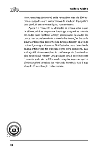 80
Wallacy Albino
[www.nexusmagazine.com], seria necessário mais de 100 ho-
mens equipados com instrumentos de medição topográfica
para produzir essa mesma figura, numa semana.
Agora é o momento de descartar as teorias sobre o uso
de tábuas, vórtices de plasma, forças geomagnéticas naturais
etc. Todas essas hipóteses já foram apresentadas ou usadas por
outros para esconder o óbvio: a maioria das formações é obra de
alguma inteligência desconhecida. Embora tenham aparecido
muitas figuras grandiosas na Grã-Bretanha, se o desenho da
página anterior não for explicada como obra alienígena, qual
será a justificativa razoavelmente boa? A resposta é muito clara
para aqueles que realizam uma pesquisa séria e coerente sobre
o assunto; e depois de 20 anos de pesquisa, entender que os
círculos podem ser feitos por mãos não humanas, não é algo
absurdo. É a explicação mais coerente.
 