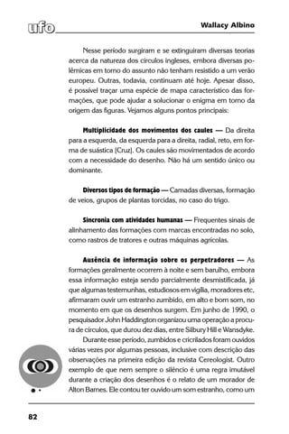 82
Wallacy Albino
	 Nesse período surgiram e se extinguiram diversas teorias
acerca da natureza dos círculos ingleses, embora diversas po-
lêmicas em torno do assunto não tenham resistido a um verão
europeu. Outras, todavia, continuam até hoje. Apesar disso,
é possível traçar uma espécie de mapa característico das for-
mações, que pode ajudar a solucionar o enigma em torno da
origem das figuras. Vejamos alguns pontos principais:
Multiplicidade dos movimentos dos caules — Da direita
para a esquerda, da esquerda para a direita, radial, reto, em for-
ma de suástica [Cruz]. Os caules são movimentados de acordo
com a necessidade do desenho. Não há um sentido único ou
dominante.
Diversos tipos de formação — Camadas diversas, formação
de veios, grupos de plantas torcidas, no caso do trigo.
Sincronia com atividades humanas — Frequentes sinais de
alinhamento das formações com marcas encontradas no solo,
como rastros de tratores e outras máquinas agrícolas.
Ausência de informação sobre os perpetradores — As
formações geralmente ocorrem à noite e sem barulho, embora
essa informação esteja sendo parcialmente desmistificada, já
que algumas testemunhas, estudiosos em vigília, moradores etc,
afirmaram ouvir um estranho zumbido, em alto e bom som, no
momento em que os desenhos surgem. Em junho de 1990, o
pesquisador John Haddington organizou uma operação a procu-
ra de círculos, que durou dez dias, entre Silbury Hill e Wansdyke.
Durante esse período, zumbidos e cricrilados foram ouvidos
várias vezes por algumas pessoas, inclusive com descrição das
observações na primeira edição da revista Cereologist. Outro
exemplo de que nem sempre o silêncio é uma regra imutável
durante a criação dos desenhos é o relato de um morador de
Alton Barnes. Ele contou ter ouvido um som estranho, como um
 