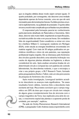 92
Wallacy Albino
que os ângulos obtidos desse modo sejam sempre iguais. O
quarto postulado, por conseguinte, não descreve uma verdade
dependente apenas da forma coerente, uma vez que ele será
necessário para demonstrações futuras. Euclides precisou enun-
ciá-lo explicitamente, na qualidade de postulado. O quinto deles
encerra uma lei mais complicada que as fixadas nos precedentes.
O responsável pela formação parecia ter conhecimento
particularmente detalhado de Matemática e Geometria. Além
disso, deve ter sido muito hábil, respeitando as especificações,
na total escuridão da noite e em poucas horas. Um verdadeiro
feito de engenhosidade! Outro acadêmico a entrar em cena
foi o biofísico William C. Levengood, residente em Michigan
(EUA), onde estuda as energias bioelétricas encontradas em
matéria vegetal. Com mais de 50 artigos publicados em pe-
riódicos científicos e dono de seis patentes, sua reputação
profissional inspira respeito. Ele se interessou pelo fenômeno
dos círculos quando descobriu uma estranha inclinação nos
caules de algumas plantas afetadas na Inglaterra, a altura
considerável do solo. Após analisar amostras tiradas de um
determinado círculo e compará-las com padrões de controle
laboratoriais, fez descobertas notáveis, o que o encorajou a
criar o seu próprio grupo, o BLT Research Team, formado
pelos pesquisadores Burke e Talbot, este um dos precursores
da pesquisa do fenômeno dos círculos.
Após muita investigação, Levengood também acredi-
ta ter descoberto os avanços mais significativos. “Se esses
resultados forem válidos, teremos feito a descoberta mais
excitante até hoje. Meus testes concluem que o campo mag-
nético em 20% da área que ocupa um círculo tem rotação
de alguns graus consistentemente fora de sincronia com o
campo magnético da Terra. Isso explicaria uma série de coi-
sas, o crescimento espiral das plantas e a aparente perda de
umidade, por exemplo”, explicou.
Na sede do Circles Phenomenon Research International
(CPRI), o pesquisador Colin Andrews [www.cropcircleinfo.com]
 