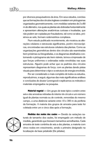 96
Wallacy Albino
por diversos pesquisadores da área. Em seus estudos, concluiu
queasformaçõesdoscírculosinglesesconsistemempictogramas
organizados geometricamente, com medidas variantes de 2 a 80
mdediâmetro,nosquaisasplantassãodobradashorizontalmente
e apresentam alterações anatômicas curiosas e inusitadas, que
não podem ser copiadas por fraudadores, tal como os talos, pró-
ximos ao solo, formam redemoinhos complexos.
Num estudo publicado recentemente, ele mostrou as alte-
rações celulares e estruturais significantes, porém microscópi-
cas, encontradas nas estruturas celulares das plantas. Como as
organizações geométricas dentro dos círculos são examinadas
bem próximas ou fotografadas, e os diagramas detalhados con-
tornando o pictograma são bem visíveis, temos a impressão de
que forças uniformes e ordenadas estão envolvidas nas suas
estruturas. Alguém pode achar que os padrões dos círculos
representam diagramas de força, com as plantas dando pistas
visuais para determinar o tipo e a estrutura de energia envolvida.
Por ser considerado o mais completo de todos os estudos,
reproduzimos, a seguir, algumas das mais significativas análises
e conclusões do doutor Levengood e explicamos os métodos e
materiais empregados na pesquisa.
Material vegetal — Um grupo de teste típico contém entre
seis e dez amostras retiradas do interior do círculo e um número
igual de plantas normais ou de controle, removidas do mesmo
campo, a uma distância variante entre 10 e 300 m da periferia
da formação. A maioria dos grupos de amostra para teste foi
coletada entre um e cinco dias após a formação.
Medidas dos nodos dos caules — Devido às variações na-
turais de tamanho dos caules, foi empregado um método de
medida, garantindo que tivessem tamanhos semelhantes. Cada
amostra de teste continha de seis a dez plantas, a maioria com
cinco nodos em crescimento, sendo o primeiro designado na
localização da base petaloide [De pétalas].
 