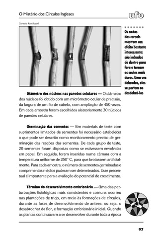 97
O Mistério dos Círculos Ingleses
Diâmetro dos núcleos nas paredes celulares — O diâmetro
dos núcleos foi obtido com um micrômetro ocular de precisão,
da largura de um fio de cabelo, com ampliação de 450 vezes.
Em cada amostra foram escolhidos aleatoriamente 30 núcleos
de paredes celulares.
Germinação das sementes — Em materiais de teste com
suprimentos limitados de sementes foi necessário estabelecer
o que pode ser descrito como monitoramento preciso de ger-
minação das reações das sementes. De cada grupo de teste,
20 sementes foram dispostas como se estivessem envolvidas
em papel. Em seguida, foram inseridas numa câmara com a
temperatura uniforme de 250° C, para que brotassem artificial-
mente. Para cada amostra, o número de sementes germinadas e
comprimentos médios puderam ser determinados. Esse percen-
tual é importante para a avaliação do potencial de crescimento.
Término do desenvolvimento embrionário — Uma das per-
turbações fisiológicas mais consistentes e comuns ocorreu
nas plantações de trigo, em meio às formações de círculos,
durante as fases de desenvolvimento de antese, ou seja, o
desabrochar da flor, e formação embrionária inicial. Quando
as plantas continuavam a se desenvolver durante toda a época
Os nodos
dos cereais
mostram um
efeito bastante
interessante:
são inchados
de dentro para
fora e tornam
os caules mais
duros. Uma vez
dobrados, eles
se partem ao
desdobrá-los
Cortesia Ron Russell
 