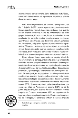 98
Wallacy Albino
do crescimento para a colheita, perto da fase de maturidade,
a estrutura das sementes era equivalente à aparência externa
daquelas ao seu redor.
Uma amostragem tirada em Newton, na Inglaterra, no
dia 1º de julho de 1991, revela tegumentos que externamente
tinham aparência normal, tanto nas plantas de fora quanto
nas do interior do círculo. Cerca de 100 sementes de cada
grupo de controle, fora do círculo, foram examinadas. Numa
ampliação do tamanho original em cinco vezes, revelou-se
que 40% das amostras da área do círculo exibiam grotescas
má formações, enquanto a população de controle apre-
sentou 0% dessa característica. As sementes anormais do
círculo tinham coloração marrom e estavam completamente
achatadas, além de aquelas com tecido dentro da região em-
brionária se estenderem para fora do endosperma1
murcho.
Essas plantas foram observadas no estágio inicial de
desenvolvimento e, consequentemente, a endosperma ainda
não tinha enchido completamente as sementes. A maior par-
tes dessas deformações poderia ser explicada pela cessação
de desenvolvimento da vegetação, seguida de desidratação
prematura, que começou no momento da formação do cír-
culo. Em comparação, as plantas de controle aparentemente
continuaram a crescer durante todo o intervalo e não mani-
festaram desidratação. Essa persistência de desenvolvimento
embrionário alterado foi observada novamente nas amos-
tras de 1992. Um dos exemplos mais notáveis veio de um
campo de trigo em Montgomery County (EUA), em 02 de
junho daquele ano, que exibia o desenvolvimento de formas
irregulares. Como as amostras de 1991, os tegumentos de
trigo pareciam normais externamente. Porém, nos tegumen-
tos da formação, os embriões tinham menos da metade
1
	 Substância que acompanha o embrião em diversos
	vegetais.
 