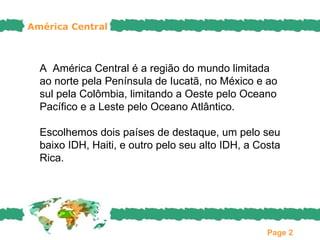 América Central



  A América Central é a região do mundo limitada
  ao norte pela Península de Iucatã, no México e ao
  sul pela Colômbia, limitando a Oeste pelo Oceano
  Pacífico e a Leste pelo Oceano Atlântico.

  Escolhemos dois países de destaque, um pelo seu
  baixo IDH, Haiti, e outro pelo seu alto IDH, a Costa
  Rica.




                                                   Page 2
 
