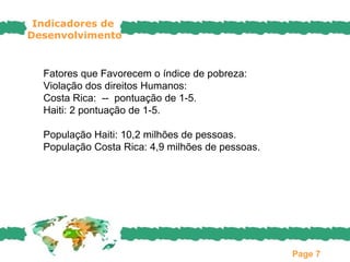 Indicadores de
Desenvolvimento


  Fatores que Favorecem o índice de pobreza:
  Violação dos direitos Humanos:
  Costa Rica: -- pontuação de 1-5.
  Haiti: 2 pontuação de 1-5.

  População Haiti: 10,2 milhões de pessoas.
  População Costa Rica: 4,9 milhões de pessoas.




                                                  Page 7
 