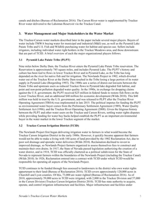 Nevada’s Truckee-Carson Water Markets 5
canals and ditches (Bureau of Reclamation 2016). The Carson River water is supplemented by Truckee
River water delivered to the Lahontan Reservoir via the Truckee Canal.
3. Water Management and Major Stakeholders in the Water Market
The Truckee-Carson water markets described later in the paper include several major players. Buyers of
water include TMWA buying water for municipal and industrial (M&I) use, as well as the Pyramid Lake
Paiute Tribe and U.S. Fish and Wildlife purchasing water for habitat and species use. Sellers include
irrigators, including individual water right holders in the Truckee Meadows area, and those downstream
that are part of TCID. A brief overview of each the major organizational players follows.
3.1 Pyramid Lake Paiute Tribe (PLPT)
Nine miles below Derby Dam, the Truckee River enters the Pyramid Lake Paiute Tribe reservation. The
Reservation is approximately 745 square miles, and includes Pyramid Lake. The PLPT’s history and
culture has been tied to flows in lower Truckee River and in Pyramid Lake, as the Tribe has long
depended on the river for native fish and for irrigation. The Newlands Project in 1902, which diverted
water out of the Truckee River at the Derby Dam resulted in the Tribe losing a large portion of its water
supply in Pyramid Lake (Borgerding 1993). The 1900s saw a series of drawn out lawsuits between the
Paiute Tribe and upstream users as reduced Truckee flows to Pyramid lake degraded fish habitat, and
point and non-point pollution degraded water quality. In the 1990s, in exchange for dropping claims
against the U.S. government, the PLPT received $25 million in federal funds to restore fish flows on the
Lower Truckee River, and an additional $40 million for economic development (Wilds 2010). This $40
million was held in trust by the U.S. government, and was released to PLPT after the Truckee River
Operating Agreement (TROA) was implemented in late 2015. The political impetus for funding the PLPT
as environmental water buyer comes from the Preliminary Settlement Agreement (1989), Water Quality
Settlement Act (1996), and the Truckee River Operating Agreement (2008). Given the litigious history
between the PLPT and other water users on the Truckee and Carson Rivers, settling water rights disputes
while providing funding for water buy backs helped establish the PLPT as an important environmental
buyer in the water market in the lower Truckee segment of the market.
3.2 Truckee Carson Irrigation District (TCID)
The Newlands Project first began delivering irrigation water to farmers in what would become the
Truckee Carson Irrigation District in the early 1900s. However, it quickly became apparent that farmers
would not be able to make a living with 160 acres of land provided by the 1902 Reclamation Act, due to
poor soil drainage and sporadic water deliveries (Wilds 2010). Reclamation declined to invest in
improved drainage, so Newlands Project farmers organized to assess themselves fees to construct and
maintain their own drains. In 1917, the State of Nevada passed legislation authorizing the creation of a
water district, and in 1918, TCID was officially chartered as a political subdivision for the State of
Nevada to represent farmers within the boundaries of the Newlands Project (including the Truckee Canal)
(Wilds 2010). In 1926, Reclamation entered into a contract with TCID under which TCID would be
responsible for operating all aspects of the Newlands Project.
TCID continues to be funded through fees assessed to landowners in the district who own water rights
appurtenant to their land (Bureau of Reclamation 2016). TCID covers approximately 120,000 acres in
Churchill and Lyon counties. Of this, 73,000 are water righted (Bureau of Reclamation 2016). As of
2010, approximately 59,000 acres in TCID were irrigated, with 2,000 in the Truckee Division and 57,000
in the Carson Division (Truckee Carson Irrigation District 2010). TCID has state authority to acquire,
operate, and control irrigation infrastructure and facilities. Major infrastructure and facilities under
 