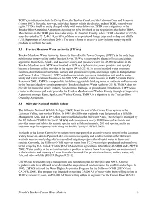 Nevada’s Truckee-Carson Water Markets 6
TCID’s jurisdiction include the Derby Dam, the Truckee Canal, and the Lahontan Dam and Reservoir
(Horton 1997). Notably, however, individual farmers within the district, and not TCID, control water
rights. TCID is itself an entity charged solely with water deliveries. TCID is not a signatory to the
Truckee River Operating Agreement choosing not to be involved in the negotiations that led to TROA.
Most farmers in the TCID grow low-value crops. In Churchill County, where TCID is located, of 49,554
acres harvested in 2012, 44,159, or 89%, of those acres produced forage crops such as hay and alfalfa
(U.S. Department of Agriculture 2014). The area is home to an active dairy industry supplying milk
products to northern Nevada.
3.3 Truckee Meadows Water Authority (TMWA)
Truckee Meadows Water Authority, formerly Sierra Pacific Power Company (SPPC), is the only large
public water supply utility on the Truckee River. TMWA is overseen by elected officials and citizen
appointees from Reno, Sparks, and Washoe County, and provides water for 385,000 residents in the
Truckee Meadows area. SPPC was founded in 1928 as a hydroelectric power provider, and quickly
became a dominant utility provider in the region (Wolfe 2016). Its assets included water treatment
facilities, distribution infrastructure, surface and groundwater rights, and storage rights in Independence
and Donner Lakes. Ultimately, SPPC opted to concentrate on energy distribution, and sold its water
utility and water treatment businesses. In 2000 SPPC sold the water business to TMWA (Sierra Pacific
Resources 2001). TMWA is responsible for delivering potable drinking water to residents and businesses
in the Truckee Meadows area in perpetuity (Truckee Meadows Water Authority 2015). TMWA does not
provide for municipal sewer, reclaim, flood control, drainage, or groundwater remediation. TMWA was
created as the municipal water provider for Truckee Meadows and Washoe County through a Cooperative
Agreement amongst Reno, Sparks, and Washoe County. TMWA is a signatory to the Truckee River
Operating Agreement.
3.4 Stillwater National Wildlife Refuge
The Stillwater National Wildlife Refuge (NWR) lies at the end of the Carson River system in the
Lahontan Valley, just north of Fallon. In 1948, the Stillwater wetlands were designated as a Wildlife
Management Area, and in 1991, they were established as the Stillwater NWR. The Refuge is managed by
the US Fish and Wildlife Service (USFWS) and encompasses nearly 80,000 acres of wetlands, and
provides important habitat for aquatic species such as fish and mussels, 280 bird species, and is an
important stop for migratory birds along the Pacific Flyway (USFWS 2000).
Wetlands in the Lower Carson River system were once part of an extensive marsh system in the Lahontan
Valley; however, akin to Pyramid Lake, environmental quality and wildlife habitat in the Stillwater
wetlands were seriously degraded as a result of irrigation projects that diverted water to farms and
ranches. Currently, the Stillwater NWR receives water from TCID water rights purchased and transferred
to the refuge by U.S. Fish & Wildlife (USFWS) and from agricultural return flows (USDOI and CADWR
2008). Water quality in the wetlands remains a problem as return flows from irrigation are contaminated
with chemicals, and mercury left over from the Comstock Era persists in sediment, surface water, soil,
fish, and other wildlife (USEPA Region 9 2016).
USFWS has helped develop a management and restoration plan for the Stillwater NWR. Several
legislative acts have allowed for or directed the acquisition of land and water for wildlife and refuges. In
1990, USFWS initiated the Water Rights Acquisition Program for the Stillwater NWR (USDOI and
CADWR 2008). The program was intended to purchase 75,000 AF of water rights from willing sellers in
TCID’s Carson Division, and 50,000 AF from willing sellers in segment 7 of the Carson River (USDOI
 