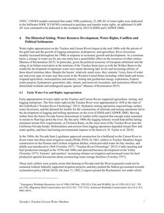 Nevada’s Truckee-Carson Water Markets 7
1995).1
USFWS models estimated that under 1990 conditions, 21,300 AF of water rights were dedicated
to the Stillwater NWR. If USFWS continued to purchase and transfer water rights, an additional 41,600
AF were estimated to be dedicated to the wetlands by 2033 (USDOI and CADWR 2008).
4. The Historical Setting: Water Resource Development, Water Rights, Conflicts and
Political Settlements
Water rights appropriation on the Truckee and Carson Rivers began in the mid 1800s with the advent of
the gold rush and the growth of logging enterprises, hydropower, and agriculture. River diversions
steadily increased throughout the 1900s in response to economic growth and development. As a terminus
basin, a change in water use by any one entity has a quantifiable effect on the resources of other entities
(Bureau of Reclamation 2015). In particular, given the political economy of European settlement and the
siting of an Indian reservation at the terminus of the Truckee basin (just as with the Walker Basin to the
south) the development of upstream water uses meant declining lake levels and increasing salinity of
these desert terminus lakes. Despite the basins’ relatively small sizes, they contains “every form of water
use and every type of water user that exists in the Western United States including: tribal lands and trusts;
irrigated agriculture; municipalities and industry; mining and geothermal energy exploration; Federal
water projects; hydropower generation; lake, stream, and reservoir recreation; and restoration efforts for
diminished wetlands and endangered aquatic species” (Bureau of Reclamation 2015).
4.1 Early Water Use and Rights Appropriation
Early appropriation of water rights on the Truckee and Carson Rivers supported agriculture, mining, and
logging enterprises. The first water right on the Truckee River were appropriated in 1858 at the start of
the Gold Rush (“Truckee River Chronology” 2013). Hydraulic mining operations required large surface
water diversions, and the demand for lumber for the construction of railroads and mining operations led to
the development of logging and milling operations on the river (USDOI and CADWR 2008). Moving
timber from the Sierra Nevada forests downstream to lumber mills required that enough water remained
in stream to float logs down the river. By the early 1900s the logging industry would help define lasting
minimum stream flow requirements, or Floriston Rates, on the main stem of the Truckee River near the
California-Nevada border. Deforestation and erosion from logging operations degraded stream flow and
water quality, and have had lasting environmental impacts in the basin (A. H. Taylor et al. 2014).
In the 1860s, the Nevada State Legislature approved construction for a bulkhead on the Carson River to
divert water into three main irrigation canals (Wilds 2010). In 1861, settlers in Truckee Meadows began
construction on the Pioneer and Cochran irrigation ditches, which provided water for hay ranches, and
alfalfa was introduced in 1864 (Townley 1977; “Truckee River Chronology” 2013). Cattle ranching and
beef production emerged in the 1870s and 1880s and spawned business development in the Valley
(Townley 1977). Farmers’ and ranchers’ increasing reliance on irrigation and increased water for beef
production spurred discussions about constructing water storage facilities (Townley 1977).
These early settlers were acutely aware that farming in Nevada (and the West in general) could not be
sustained without federally supported irrigation projects, and they pushed the federal government towards
reclamation policy (Wilds 2010). On June 17, 1902, Congress passed the Reclamation Act under which
1
Emergency Wetlands Resources Act of 1986 (100 Stat. 3582-91); Fish and Wildlife Act of 1956 (16 U.S.C. 743
(a)-754); Migratory Bird Conservation Act (16 U.S.C. 715-715r); American Wetlands Conservation Act (16 U.S.C.
4401-4413;
 