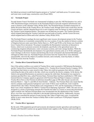 Nevada’s Truckee-Carson Water Markets 8
the federal government would fund irrigation projects to “reclaim” arid lands across 16 western states,
and water users would repay construction costs (Pisani 2002).
4.2 Newlands Project
Nevada Senator Francis Newlands was instrumental in helping to pass the 1902 Reclamation Act, and in
1903, Reclamation began construction on the Newlands Project to provide irrigation infrastructure and
water to farmers in the Lahontan Valley (Wilds 2010). The Newlands Project included construction of
Derby Diversion Dam on the Truckee River, the Truckee Canal, through which water would flow into the
Carson sub basin, and the Lahontan Reservoir to store irrigation water for farmers in what would become
the Truckee Carson Irrigation District. The project was divided into two parts: The Truckee Division,
which irrigated land along the Truckee Canal just east and south of Fernley, and the Carson Division,
which irrigated land in Fallon and in the Lahontan Valley (Wilds 2010).
The Newlands Project is perhaps the most significant water resource development project in the Truckee
and Carson Basins as it essentially connected the two river systems. It was the catalyst of almost a century
of litigation between water users below Derby Dam (i.e., PLPT) and TCID, as the former now found the
lower Truckee River dewatered. The project exemplifies the Reclamation’s priorities at that point in
history, which were to promote economic development, specifically in the agricultural sector, by
constructing irrigation infrastructure, water conveyance systems, and water storage facilities. While the
Newlands Project facilitated the development of an agricultural economy early on in TCID, subsequent
water shortages in the lower Truckee and declining lake levels in Pyramid Lake harmed fish habitat, and
infringed on tribal water use. Newlands Projects diversions from the Truckee River were ultimately
unsustainable, and were the subject of countless lawsuits, and eventually, water buy-backs, to reduce
TCID diversions from the Truckee.
4.3 Truckee River General Electric Decree
One of the earliest conflicts over control of Truckee River water occurred in 1909 between Reclamation
and the Truckee River General Electric Company (US v. Truckee River General Electric Company 2015).
Reclamation had claims to water stored in Lake Tahoe, but could not guarantee their delivery without
controlling the dam at the outlet to the lake, which was owned by the electric company. In the decree, the
federal court granted Reclamation an easement to operate the outlet dam. Reclamation was required to
maintain specified flow rates, called Floriston Rates. Floriston Rates had been established in 1908 when
General Electric Company signed an agreement with Floriston Pulp and Paper Company to maintain
Truckee River flows at the Floriston (California) streamflow gage at 500 cubic feet per second (cfs)
between March 1 – Sept 31, and 400 cfs from October – February. The Floriston Rates also meant that the
electric company could generate hydropower year round. If flows were insufficient, water would be
released from Lake Tahoe. Floriston Rates were renegotiated in 1935, and the maintenance of Floriston
Rates were a basic foundation for TROA (“Truckee River Operating Agreement” 2008). The rates are not
designed as a means of generating instream flow benefits but rather as a means to ensure that downstream
rights would be met. Because Floriston Rates were incorporated into the adjudication of the Truckee
River, river flow were relatively inflexible in the decades following the decree. Additionally, because
Reclamation controlled the amount of water leaving Lake Tahoe in high water years, it acquired the
ability to move water down the Truckee to Derby Dam so that it could serve TCID project irrigators
(Wilds 2010)
4.4 Truckee River Agreement
By the early 1930s population growth and economic development (mostly agriculture and ranching) in
Washoe and Churchill Counties ran up against limited water supplies in the Truckee and Carson Rivers.
 