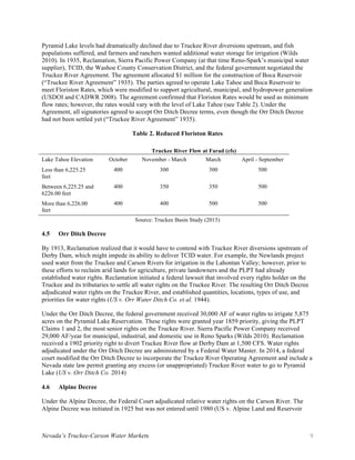 Nevada’s Truckee-Carson Water Markets 9
Pyramid Lake levels had dramatically declined due to Truckee River diversions upstream, and fish
populations suffered, and farmers and ranchers wanted additional water storage for irrigation (Wilds
2010). In 1935, Reclamation, Sierra Pacific Power Company (at that time Reno-Spark’s municipal water
supplier), TCID, the Washoe County Conservation District, and the federal government negotiated the
Truckee River Agreement. The agreement allocated $1 million for the construction of Boca Reservoir
(“Truckee River Agreement” 1935). The parties agreed to operate Lake Tahoe and Boca Reservoir to
meet Floriston Rates, which were modified to support agricultural, municipal, and hydropower generation
(USDOI and CADWR 2008). The agreement confirmed that Floriston Rates would be used as minimum
flow rates; however, the rates would vary with the level of Lake Tahoe (see Table 2). Under the
Agreement, all signatories agreed to accept Orr Ditch Decree terms, even though the Orr Ditch Decree
had not been settled yet (“Truckee River Agreement” 1935).
Table 2. Reduced Floriston Rates
Truckee River Flow at Farad (cfs)
Lake Tahoe Elevation October November - March March April - September
Less than 6,225.25
feet
400 300 300 500
Between 6,225.25 and
6226.00 feet
400 350 350 500
More than 6,226.00
feet
400 400 500 500
Source: Truckee Basin Study (2015)
4.5 Orr Ditch Decree
By 1913, Reclamation realized that it would have to contend with Truckee River diversions upstream of
Derby Dam, which might impede its ability to deliver TCID water. For example, the Newlands project
used water from the Truckee and Carson Rivers for irrigation in the Lahontan Valley; however, prior to
these efforts to reclaim arid lands for agriculture, private landowners and the PLPT had already
established water rights. Reclamation initiated a federal lawsuit that involved every rights holder on the
Truckee and its tributaries to settle all water rights on the Truckee River. The resulting Orr Ditch Decree
adjudicated water rights on the Truckee River, and established quantities, locations, types of use, and
priorities for water rights (US v. Orr Water Ditch Co. et al. 1944).
Under the Orr Ditch Decree, the federal government received 30,000 AF of water rights to irrigate 5,875
acres on the Pyramid Lake Reservation. These rights were granted year 1859 priority, giving the PLPT
Claims 1 and 2, the most senior rights on the Truckee River. Sierra Pacific Power Company received
29,000 AF/year for municipal, industrial, and domestic use in Reno Sparks (Wilds 2010). Reclamation
received a 1902 priority right to divert Truckee River flow at Derby Dam at 1,500 CFS. Water rights
adjudicated under the Orr Ditch Decree are administered by a Federal Water Master. In 2014, a federal
court modified the Orr Ditch Decree to incorporate the Truckee River Operating Agreement and include a
Nevada state law permit granting any excess (or unappropriated) Truckee River water to go to Pyramid
Lake (US v. Orr Ditch Co. 2014)
4.6 Alpine Decree
Under the Alpine Decree, the Federal Court adjudicated relative water rights on the Carson River. The
Alpine Decree was initiated in 1925 but was not entered until 1980 (US v. Alpine Land and Reservoir
 