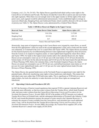 Nevada’s Truckee-Carson Water Markets 10
Company, et al., Civ. No. D-183). The Alpine Decree quantified individual surface water rights to the
Carson River in California and Nevada. The Decree divided the Carson River and its east and west forks
into eight segments. When there was not enough water in the upper reaches to fill the rights of the most
junior users, each segment would be administered autonomously. It also established rights to storage in
reservoirs (Mud Lake, Dangberg Pond, and Ambrosetti Pond), which would be allowed to fill out of order
of priority (see Table 3): The Alpine Decree is also administered by a Federal Water Master.
Table 3. Off-River Reservoir Rights in the Upper Carson
Reservoir Name Alpine Decree Claim Number Alpine Decree rights (AF)
Mud Lake 814, 814a 3,172.00
Dangberg Pond 815-816 1,081.10
Ambrosetti Pond 817 200.00
Source: Hess and Taylor (1999)
Historically, large parts of irrigated acreage in the Carson Basin were irrigated by return flows, as runoff
from the first appropriator’s land was used on the second appropriator’s land, and so forth until the runoff
was exhausted, or it returned to the river or a canal (Hess and Taylor 1999). The Alpine Decree accounted
for this historical practice by not differentiating between water-righted land irrigated by direct diversions
from the Carson or its respective irrigation canals, or water-righted land irrigated by return flows (Hess
and Taylor 1999). For lands in the Upper Carson reaches (above the Lahontan Reservoir), the Alpine
Decree set net consumptive water use at 2.5 AF per acre with water duties of 4.5 AF/acre diverted for
bottom lands, 6.0 AF/acre for the alluvial fan lands and 9.0 AF/acre for the bench lands (Nevada Division
of Water Planning 1999). Below the Lahontan Dam, in the Newlands Irrigation Project, the Alpine
Decree set annual net consumptive use at 2.99 AF per acre, and defined maximum water duties as 4.5 AF
per acre for water righted bench lands, and 3.5 AF per acre for water righted bottom lands (Nevada
Division of Water Planning 1999).
The Alpine Decree also granted landowners on the Newlands Project an appurtenant water right for the
patented lands, effectively transferring water rights to these landowners individually. This means that
individual water users rather than TCID hold water rights. This is significant as TCID delivers water to
rights holders, but lacks the authority to make decisions over how those rights are managed and
transferred.
4.7 Operating Criteria and Procedures (OCAP)
In 1967 the Secretary of Interior issued regulations that required TCID to operate Lahontan Reservoir and
the project more efficiently, so that less water is drawn from the Truckee River, which feeds Pyramid
Lake, and more water is drawn from the Carson River (Operating Criteria and Procedures for the
Newlands Reclamation Project, Nevada 2009). OCAP is the product of PLPT lawsuits over reduced
Truckee River flows to Pyramid Lake, and the subsequent deterioration of Pyramid Lake fisheries. Under
OCAP, each month Reclamation assesses the amount of water stored in the Lahontan Reservoir. It
estimates the amount of water available from the Carson River, and calculates how much additional
water, if any, will be diverted from the Truckee River (Operating Criteria and Procedures for the
Newlands Reclamation Project, Nevada 2009). On average, the Truckee River supplies 20% of the
Lahontan Reservoir’s annual water supply (TCID 2016).
 